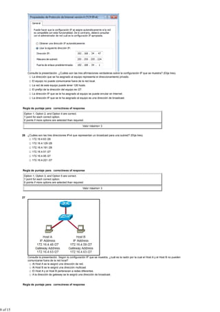 Consulte la presentación. ¿Cuáles son las tres afirmaciones verdaderas sobre la configuración IP que se muestra? (Elija tres).
                  La dirección que se ha asignado al equipo representa el direccionamiento privado.
                  El equipo no puede comunicarse fuera de la red local.
                  La red de este equipo puede tener 126 hosts.
                  El prefijo de la dirección del equipo es /27.
                  La dirección IP que se le ha asignado al equipo se puede enrutar en Internet.
                  La dirección IP que se le ha asignado al equipo es una dirección de broadcast.


          Regla de puntaje para: correctness of response

           Option 1, Option 2, and Option 4 are correct.
           1 point for each correct option.
           0 points if more options are selected than required.

                                                                  Valor máximo= 3


          26 ¿Cuáles son las tres direcciones IPv4 que representan un broadcast para una subred? (Elija tres).
                172.16.4.63 /26
                  172.16.4.129 /26
                  172.16.4.191 /26
                  172.16.4.51 /27
                  172.16.4.95 /27
                  172.16.4.221 /27


          Regla de puntaje para: correctness of response

           Option 1, Option 3, and Option 5 are correct.
           1 point for each correct option.
           0 points if more options are selected than required.

                                                                  Valor máximo= 3


          27




               Consulte la presentación. Según la configuración IP que se muestra, ¿cuál es la razón por la cual el Host A y el Host B no pueden
               comunicarse fuera de la red local?
                  Al Host A se le asignó una dirección de red.
                  Al Host B se le asignó una dirección multicast.
                  El Host A y el Host B pertenecen a redes diferentes.
                  A la dirección de gateway se le asignó una dirección de broadcast.


          Regla de puntaje para: correctness of response




8 of 15
 