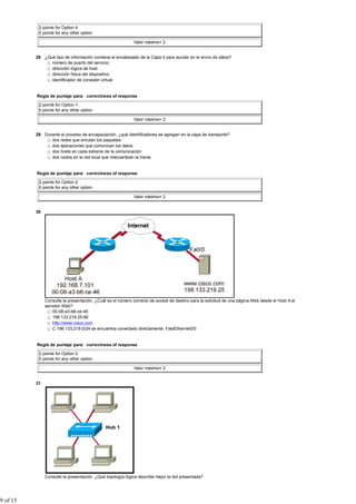 2 points for Option 4
           0 points for any other option

                                                            Valor máximo= 2


          28 ¿Qué tipo de información contiene el encabezado de la Capa 4 para ayudar en el envío de datos?
                número de puerto del servicio
                dirección lógica de host
                dirección física del dispositivo
                identificador de conexión virtual


          Regla de puntaje para: correctness of response

           2 points for Option 1
           0 points for any other option

                                                            Valor máximo= 2


          29 Durante el proceso de encapsulación, ¿qué identificadores se agregan en la capa de transporte?
                dos redes que enrutan los paquetes
                dos aplicaciones que comunican los datos
                dos hosts en cada extremo de la comunicación
                dos nodos en la red local que intercambian la trama


          Regla de puntaje para: correctness of response

           2 points for Option 2
           0 points for any other option

                                                            Valor máximo= 2


          30




               Consulte la presentación. ¿Cuál es el número correcto de socket de destino para la solicitud de una página Web desde el Host A al
               servidor Web?
                   00-08-a3-b6-ce-46
                   198.133.219.25:80
                   http://www.cisco.com
                   C 198.133.219.0/24 se encuentra conectado directamente, FastEthernet0/0


          Regla de puntaje para: correctness of response

           2 points for Option 2
           0 points for any other option

                                                            Valor máximo= 2


          31




               Consulte la presentación. ¿Qué topología lógica describe mejor la red presentada?




9 of 15
 