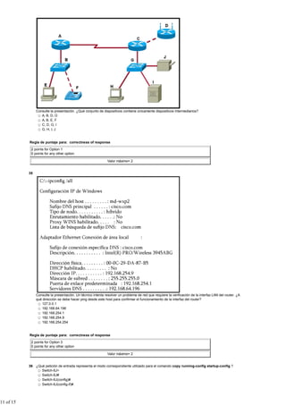 Consulte la presentación. ¿Qué conjunto de dispositivos contiene únicamente dispositivos intermediarios?
                   A, B, D, G
                   A, B, E, F
                   C, D, G, I
                   G, H, I, J


           Regla de puntaje para: correctness of response

            2 points for Option 1
            0 points for any other option

                                                               Valor máximo= 2


           35




                Consulte la presentación. Un técnico intenta resolver un problema de red que requiere la verificación de la interfaz LAN del router. ¿A
                qué dirección se debe hacer ping desde este host para confirmar el funcionamiento de la interfaz del router?
                   127.0.0.1
                   192.168.64.196
                   192.168.254.1
                   192.168.254.9
                   192.168.254.254


           Regla de puntaje para: correctness of response

            2 points for Option 3
            0 points for any other option

                                                               Valor máximo= 2


           36 ¿Qué petición de entrada representa el modo correspondiente utilizado para el comando copy running-config startup-config ?
                 Switch-6J>
                 Switch-6J#
                 Switch-6J(config)#
                 Switch-6J(config-if)#




11 of 15
 