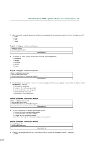- ENetwork Chapter 3 - CCNA Exploration: Network Fundamentals (Versión 4.0)




         1      ¿Qué protocolo de la capa de aplicación se utiliza comúnmente para admitir la transferencia de archivos entre un cliente y un servidor?
                   HTML
                   HTTP
                   FTP
                   Telnet


         Regla de puntaje para: correctness of response

             2 points for Option 3
             0 points for any other option

                                                               Valor máximo= 2


         2      ¿Cuáles son dos formas posibles del software de la capa de aplicación? (Elija dos).
                   aplicaciones
                    diálogos
                    solicitudes
                    servicios
                    sintaxis


         Regla de puntaje para: correctness of response

             Option 1 and Option 4 are correct.
             1 point for each correct option.
             0 points if more options are selected than required.

                                                               Valor máximo= 2


         3      Un administrador de red diseña una red para una nueva sucursal de veinticinco usuarios. ¿Cuáles son las ventajas de utilizar un modelo
                cliente-servidor? (Elija dos).
                    administración centralizada
                    no requiere de un software especializado
                    es más sencillo implementar la seguridad
                    implementación de menor costo
                    proporciona un único punto de error


         Regla de puntaje para: correctness of response

             Option 1 and Option 3 are correct.
             1 point for each correct option.
             0 points if more options are selected than required.

                                                               Valor máximo= 2


         4      ¿Cuál es el propósito de los registros de recursos en el DNS?
                   contienen temporalmente las entradas resueltas
                   el servidor los utiliza para resolver nombres
                   el cliente los envía durante una consulta
                   transfieren información de autenticación entre el servidor y el cliente


         Regla de puntaje para: correctness of response

             2 points for Option 2
             0 points for any other option

                                                               Valor máximo= 2


         5      ¿Cuál es el servicio automático que logra la coincidencia entre los nombres de recursos y la dirección IP requerida?
                   HTTP




1 of 5
 