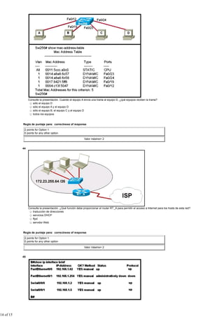 Consulte la presentación. Cuando el equipo A envía una trama al equipo D, ¿qué equipos reciben la trama?
                   sólo el equipo D
                   sólo el equipo A y el equipo D
                   sólo el equipo B, el equipo C y el equipo D
                   todos los equipos


           Regla de puntaje para: correctness of response

            2 points for Option 1
            0 points for any other option

                                                              Valor máximo= 2


           44




                Consulte la presentación. ¿Qué función debe proporcionar el router RT_A para permitir el acceso a Internet para los hosts de esta red?
                   traducción de direcciones
                   servicios DHCP
                   ftpd
                   servidor Web


           Regla de puntaje para: correctness of response

            2 points for Option 1
            0 points for any other option

                                                              Valor máximo= 2


           45




14 of 15
 