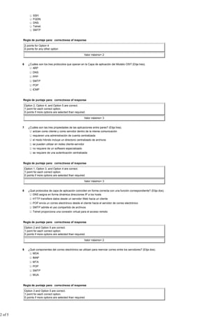 SSH
                    FQDN
                    DNS
                    Telnet
                    SMTP


         Regla de puntaje para: correctness of response

             2 points for Option 4
             0 points for any other option

                                                               Valor máximo= 2


         6      ¿Cuáles son los tres protocolos que operan en la Capa de aplicación del Modelo OSI? (Elija tres).
                   ARP
                    DNS
                    PPP
                    SMTP
                    POP
                    ICMP


         Regla de puntaje para: correctness of response

             Option 2, Option 4, and Option 5 are correct.
             1 point for each correct option.
             0 points if more options are selected than required.

                                                               Valor máximo= 3


         7      ¿Cuáles son las tres propiedades de las aplicaciones entre pares? (Elija tres).
                   actúan como cliente y como servidor dentro de la misma comunicación
                    requieren una administración de cuenta centralizada
                    el modo híbrido incluye un directorio centralizado de archivos
                    se pueden utilizar en redes cliente-servidor
                    no requiere de un software especializado
                    se requiere de una autenticación centralizada


         Regla de puntaje para: correctness of response

             Option 1, Option 3, and Option 4 are correct.
             1 point for each correct option.
             0 points if more options are selected than required.

                                                               Valor máximo= 3


         8      ¿Qué protocolos de capa de aplicación coinciden en forma correcta con una función correspondiente? (Elija dos).
                   DNS asigna en forma dinámica direcciones IP a los hosts
                    HTTP transfiere datos desde un servidor Web hacia un cliente
                    POP envía un correo electrónico desde el cliente hacia el servidor de correo electrónico
                    SMTP admite el uso compartido de archivos
                    Telnet proporciona una conexión virtual para el acceso remoto


         Regla de puntaje para: correctness of response

             Option 2 and Option 5 are correct.
             1 point for each correct option.
             0 points if more options are selected than required.

                                                               Valor máximo= 2


         9      ¿Qué componentes del correo electrónico se utilizan para reenviar correo entre los servidores? (Elija dos).
                   MDA
                    IMAP
                    MTA
                    POP
                    SMTP
                    MUA


         Regla de puntaje para: correctness of response

             Option 3 and Option 5 are correct.
             1 point for each correct option.
             0 points if more options are selected than required.




2 of 5
 