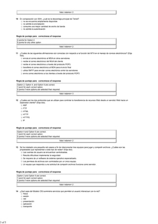 Valor máximo= 2


         10 En comparación con SSH, ¿cuál es la desventaja principal de Telnet?
               no se encuentra ampliamente disponible
               no admite la encriptación
               consume una mayor cantidad de ancho de banda
               no admite la autenticación


         Regla de puntaje para: correctness of response

          2 points for Option 2
          0 points for any other option

                                                             Valor máximo= 2


         11 ¿Cuáles de las siguientes afirmaciones son correctas con respecto a la función del MTA en el manejo de correos electrónicos? (Elija
            tres).
                enruta el correo electrónico al MDA en otros servidores
                 recibe el correo electrónico del MUA del cliente
                 recibe el correo electrónico a través del protocolo POP3
                 transfiere el correo electrónico al MDA para el envío final
                 utiliza SMTP para enrutar correo electrónico entre los servidores
                 envía correo electrónico a los clientes a través del protocolo POP3


         Regla de puntaje para: correctness of response

          Option 2, Option 4, and Option 5 are correct.
          1 point for each correct option.
          0 points if more options are selected than required.

                                                             Valor máximo= 3


         12 ¿Cuáles son los dos protocolos que se utilizan para controlar la transferencia de recursos Web desde un servidor Web hacia un
            explorador cliente? (Elija dos).
                ASP
                 FTP
                 HTML
                 HTTP
                 HTTPS
                 IP


         Regla de puntaje para: correctness of response

          Option 4 and Option 5 are correct.
          1 point for each correct option.
          0 points if more options are selected than required.

                                                             Valor máximo= 2


         13 Se ha instalado una pequeña red casera a fin de interconectar tres equipos para jugar y compartir archivos. ¿Cuáles son las
            propiedades que representan a este tipo de redes? (Elija dos).
               Las cuentas de usuario se encuentran centralizadas.
                 Resulta dificultoso implementar la seguridad.
                 Se requiere de un software de sistema operativo especializado.
                 Los permisos de archivos son controlados por un único equipo.
                 Un equipo que responde a una solicitud de compartir archivos funciona como servidor.


         Regla de puntaje para: correctness of response

          Option 2 and Option 5 are correct.
          1 point for each correct option.
          0 points if more options are selected than required.

                                                             Valor máximo= 2


         14 ¿Qué capa del Modelo OSI suministra servicios que permiten al usuario interactuar con la red?
               física
               sesión
               red
               presentación
               aplicación
               transporte




3 of 5
 