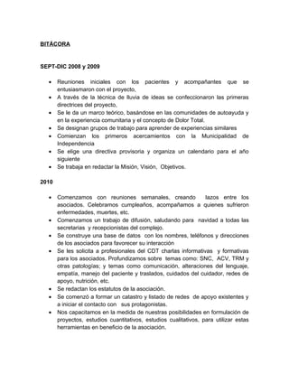 BITÁCORA


SEPT-DIC 2008 y 2009

  •    Reuniones iniciales con los pacientes y acompañantes que se
       entusiasmaron con el proyecto,
  •    A través de la técnica de lluvia de ideas se confeccionaron las primeras
       directrices del proyecto,
  •    Se le da un marco teórico, basándose en las comunidades de autoayuda y
       en la experiencia comunitaria y el concepto de Dolor Total.
  •    Se designan grupos de trabajo para aprender de experiencias similares
  •    Comienzan los primeros acercamientos con la Municipalidad de
       Independencia
  •    Se elige una directiva provisoria y organiza un calendario para el año
       siguiente
  •    Se trabaja en redactar la Misión, Visión, Objetivos.

2010

  •    Comenzamos con reuniones semanales, creando                lazos entre los
       asociados. Celebramos cumpleaños, acompañamos a quienes sufrieron
       enfermedades, muertes, etc.
  •    Comenzamos un trabajo de difusión, saludando para navidad a todas las
       secretarias y recepcionistas del complejo.
  •    Se construye una base de datos con los nombres, teléfonos y direcciones
       de los asociados para favorecer su interacción
  •    Se les solicita a profesionales del CDT charlas informativas y formativas
       para los asociados. Profundizamos sobre temas como: SNC, ACV, TRM y
       otras patologías; y temas como comunicación, alteraciones del lenguaje,
       empatía, manejo del paciente y traslados, cuidados del cuidador, redes de
       apoyo, nutrición, etc.
  •    Se redactan los estatutos de la asociación.
  •    Se comenzó a formar un catastro y listado de redes de apoyo existentes y
       a iniciar el contacto con sus protagonistas.
  •    Nos capacitamos en la medida de nuestras posibilidades en formulación de
       proyectos, estudios cuantitativos, estudios cualitativos, para utilizar estas
       herramientas en beneficio de la asociación.
 