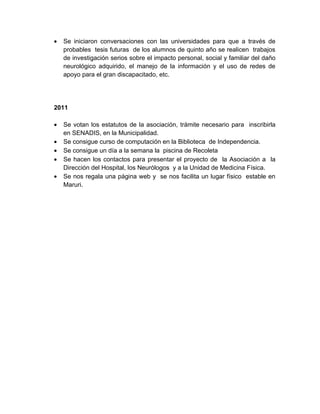 •   Se iniciaron conversaciones con las universidades para que a través de
    probables tesis futuras de los alumnos de quinto año se realicen trabajos
    de investigación serios sobre el impacto personal, social y familiar del daño
    neurológico adquirido, el manejo de la información y el uso de redes de
    apoyo para el gran discapacitado, etc.




2011

•   Se votan los estatutos de la asociación, trámite necesario para inscribirla
    en SENADIS, en la Municipalidad.
•   Se consigue curso de computación en la Biblioteca de Independencia.
•   Se consigue un día a la semana la piscina de Recoleta
•   Se hacen los contactos para presentar el proyecto de la Asociación a la
    Dirección del Hospital, los Neurólogos y a la Unidad de Medicina Física.
•   Se nos regala una página web y se nos facilita un lugar físico estable en
    Maruri.
 