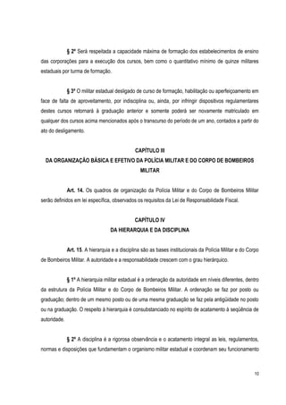 10
§ 2º Será respeitada a capacidade máxima de formação dos estabelecimentos de ensino
das corporações para a execução dos cursos, bem como o quantitativo mínimo de quinze militares
estaduais por turma de formação.
§ 3º O militar estadual desligado de curso de formação, habilitação ou aperfeiçoamento em
face de falta de aproveitamento, por indisciplina ou, ainda, por infringir dispositivos regulamentares
destes cursos retornará à graduação anterior e somente poderá ser novamente matriculado em
qualquer dos cursos acima mencionados após o transcurso do período de um ano, contados a partir do
ato do desligamento.
CAPÍTULO III
DA ORGANIZAÇÃO BÄSICA E EFETIVO DA POLÍCIA MILITAR E DO CORPO DE BOMBEIROS
MILITAR
Art. 14. Os quadros de organização da Polícia Militar e do Corpo de Bombeiros Militar
serão definidos em lei específica, observados os requisitos da Lei de Responsabilidade Fiscal.
CAPÍTULO IV
DA HIERARQUIA E DA DISCIPLINA
Art. 15. A hierarquia e a disciplina são as bases institucionais da Polícia Militar e do Corpo
de Bombeiros Militar. A autoridade e a responsabilidade crescem com o grau hierárquico.
§ 1º A hierarquia militar estadual é a ordenação da autoridade em níveis diferentes, dentro
da estrutura da Polícia Militar e do Corpo de Bombeiros Militar. A ordenação se faz por posto ou
graduação; dentro de um mesmo posto ou de uma mesma graduação se faz pela antigüidade no posto
ou na graduação. O respeito à hierarquia é consubstanciado no espírito de acatamento à seqüência de
autoridade.
§ 2º A disciplina é a rigorosa observância e o acatamento integral as leis, regulamentos,
normas e disposições que fundamentam o organismo militar estadual e coordenam seu funcionamento
 