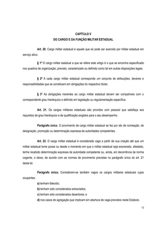 13
CAPÍTULO V
DO CARGO E DA FUNÇÃO MILITAR ESTADUAL
Art. 20. Cargo militar estadual é aquele que só pode ser exercido por militar estadual em
serviço ativo.
§ 1º O cargo militar estadual a que se refere este artigo é o que se encontra especificado
nos quadros de organização, previsto, caracterizado ou definido como tal em outras disposições legais.
§ 2º A cada cargo militar estadual corresponde um conjunto de atribuições, deveres e
responsabilidades que se constituem em obrigações do respectivo titular.
§ 3º As obrigações inerentes ao cargo militar estadual devem ser compatíveis com o
correspondente grau hierárquico e definido em legislação ou regulamentação específica.
Art. 21. Os cargos militares estaduais são providos com pessoal que satisfaça aos
requisitos de grau hierárquico e de qualificação exigidos para o seu desempenho.
Parágrafo único. O provimento de cargo militar estadual se faz por ato de nomeação, de
designação, promoção ou determinação expressa de autoridades competentes.
Art. 22. O cargo militar estadual é considerado vago a partir de sua criação até que um
militar estadual tome posse ou desde o momento em que o militar estadual seja exonerado, afastado,
tenha recebido determinação expressa de autoridade competente ou, ainda, em decorrência de norma
cogente, o deixe, de acordo com as normas de provimento previstas no parágrafo único do art. 21
desta lei.
Parágrafo único. Consideram-se também vagos os cargos militares estaduais cujos
ocupantes:
a) tenham falecido;
b) tenham sido considerados extraviados;
c) tenham sido considerados desertores; e
d) nos casos de agregação que implicam em abertura de vaga previstos neste Estatuto.
 