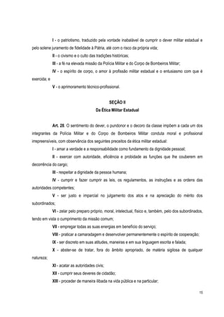 15
I - o patriotismo, traduzido pela vontade inabalável de cumprir o dever militar estadual e
pelo solene juramento de fidelidade à Pátria, até com o risco da própria vida;
II - o civismo e o culto das tradições históricas;
III - a fé na elevada missão da Polícia Militar e do Corpo de Bombeiros Militar;
IV - o espírito de corpo, o amor à profissão militar estadual e o entusiasmo com que é
exercida; e
V - o aprimoramento técnico-profissional.
SEÇÃO II
Da Ética Militar Estadual
Art. 28. O sentimento do dever, o pundonor e o decoro da classe impõem a cada um dos
integrantes da Polícia Militar e do Corpo de Bombeiros Militar conduta moral e profissional
irrepreensíveis, com observância dos seguintes preceitos da ética militar estadual:
I - amar a verdade e a responsabilidade como fundamento da dignidade pessoal;
II - exercer com autoridade, eficiência e probidade as funções que lhe couberem em
decorrência do cargo;
III - respeitar a dignidade da pessoa humana;
IV - cumprir e fazer cumprir as leis, os regulamentos, as instruções e as ordens das
autoridades competentes;
V - ser justo e imparcial no julgamento dos atos e na apreciação do mérito dos
subordinados;
VI - zelar pelo preparo próprio, moral, intelectual, físico e, também, pelo dos subordinados,
tendo em vista o cumprimento da missão comum;
VII - empregar todas as suas energias em benefício do serviço;
VIII - praticar a camaradagem e desenvolver permanentemente o espírito de cooperação;
IX - ser discreto em suas atitudes, maneiras e em sua linguagem escrita e falada;
X - abster-se de tratar, fora do âmbito apropriado, de matéria sigilosa de qualquer
natureza;
XI - acatar as autoridades civis;
XII - cumprir seus deveres de cidadão;
XIII - proceder de maneira ilibada na vida pública e na particular;
 