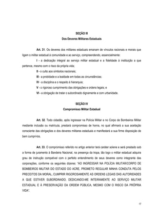 17
SEÇÃO III
Dos Deveres Militares Estaduais
Art. 31. Os deveres dos militares estaduais emanam de vínculos racionais e morais que
ligam o militar estadual à comunidade e ao serviço, compreendendo, essencialmente:
I - a dedicação integral ao serviço militar estadual e a fidelidade à instituição a que
pertence, mesmo com o risco da própria vida;
II - o culto aos símbolos nacionais;
III - a probidade e a lealdade em todas as circunstâncias;
IV - a disciplina e o respeito à hierarquia;
V - o rigoroso cumprimento das obrigações e ordens legais; e
VI - a obrigação de tratar o subordinado dignamente e com urbanidade.
SEÇÃO IV
Compromisso Militar Estadual
Art. 32. Todo cidadão, após ingressar na Polícia Militar e no Corpo de Bombeiros Militar
mediante inclusão ou matrícula, prestará compromisso de honra, no qual afirmará a sua aceitação
consciente das obrigações e dos deveres militares estaduais e manifestará a sua firme disposição de
bem cumpri-los.
Art. 33. O compromisso referido no artigo anterior terá caráter solene e será prestado sob
a forma de juramento à Bandeira Nacional, na presença da tropa, tão logo o militar estadual adquira
grau de instrução compatível com o perfeito entendimento de seus deveres como integrante das
corporações, conforme os seguintes dizeres: “AO INGRESSAR NA POLÍCIA MILITAR/CORPO DE
BOMBEIROS MILITAR DO ESTADO DO ACRE, PROMETO REGULAR MINHA CONDUTA PELOS
PRECEITOS DA MORAL, CUMPRIR RIGOROSAMENTE AS ORDENS LEGAIS DAS AUTORIDADES
A QUE ESTIVER SUBORDINADO, DEDICANDO-ME INTEIRAMENTE AO SERVIÇO MILITAR
ESTADUAL E À PRESERVAÇÃO DA ORDEM PÚBLICA, MESMO COM O RISCO DA PRÖPRIA
VIDA”.
 