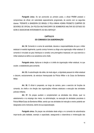 18
Parágrafo único. Ao ser promovido ao primeiro posto, o oficial PM/BM prestará o
compromisso de oficial, em solenidade especialmente programada, de acordo com os seguintes
dizeres: “PERANTE A BANDEIRA DO BRASIL E PELA MINHA HONRA PROMETO CUMPRIR OS
DEVERES DE OFICIAL DA POLÍCIA MILITAR/CORPO DE BOMBEIROS MILITAR DO ESTADO DO
ACRE E DEDICAR-ME INTEIRAMENTE AO SEU SERVIÇO”.
CAPÍTULO II
DO COMANDO E DA SUBORDINAÇÃO
Art. 34. Comando é a soma de autoridade, deveres e responsabilidades de que o militar
estadual é investido legalmente, quando conduz homens ou dirige uma organização militar estadual. O
comando é vinculado ao grau hierárquico e constitui uma prerrogativa impessoal, em cujo exercício o
militar estadual se define e se caracteriza como chefe.
Parágrafo único. Aplica-se à direção e à chefia de organização militar estadual, no que
couber, o estabelecido para comando.
Art. 35. A subordinação não afeta, de modo algum, a dignidade pessoal do militar estadual
e decorre, exclusivamente, da estrutura hierarquizada da Polícia Militar e do Corpo de Bombeiros
Militar.
Art. 36. O oficial é preparado, ao longo da carreira, para o exercício de funções de
comando, de chefia e de direção das organizações militares estaduais e execução das atividades
policiais militares.
Art. 37. Os praças auxiliam e complementam as atividades dos oficiais, quer no
adestramento e no emprego dos meios, na administração, na execução de atividades peculiares à
Polícia Militar/Corpo de Bombeiros Militar, sendo que nas atividades de instrução e ensino poderão ser
designados como instrutores, dentro de sua especialização.
Parágrafo único. Os praças nas atividades deste artigo e no comando de subordinados
impor-se-ão pela lealdade, exemplo e capacidade, assegurando a observância e ininterrupção das
 