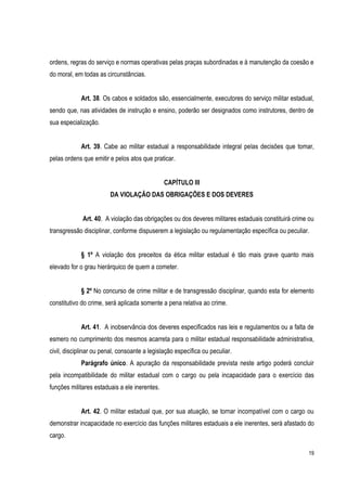 19
ordens, regras do serviço e normas operativas pelas praças subordinadas e à manutenção da coesão e
do moral, em todas as circunstâncias.
Art. 38. Os cabos e soldados são, essencialmente, executores do serviço militar estadual,
sendo que, nas atividades de instrução e ensino, poderão ser designados como instrutores, dentro de
sua especialização.
Art. 39. Cabe ao militar estadual a responsabilidade integral pelas decisões que tomar,
pelas ordens que emitir e pelos atos que praticar.
CAPÍTULO III
DA VIOLAÇÃO DAS OBRIGAÇÕES E DOS DEVERES
Art. 40. A violação das obrigações ou dos deveres militares estaduais constituirá crime ou
transgressão disciplinar, conforme dispuserem a legislação ou regulamentação específica ou peculiar.
§ 1º A violação dos preceitos da ética militar estadual é tão mais grave quanto mais
elevado for o grau hierárquico de quem a cometer.
§ 2º No concurso de crime militar e de transgressão disciplinar, quando esta for elemento
constitutivo do crime, será aplicada somente a pena relativa ao crime.
Art. 41. A inobservância dos deveres especificados nas leis e regulamentos ou a falta de
esmero no cumprimento dos mesmos acarreta para o militar estadual responsabilidade administrativa,
civil, disciplinar ou penal, consoante a legislação específica ou peculiar.
Parágrafo único. A apuração da responsabilidade prevista neste artigo poderá concluir
pela incompatibilidade do militar estadual com o cargo ou pela incapacidade para o exercício das
funções militares estaduais a ele inerentes.
Art. 42. O militar estadual que, por sua atuação, se tornar incompatível com o cargo ou
demonstrar incapacidade no exercício das funções militares estaduais a ele inerentes, será afastado do
cargo.
 