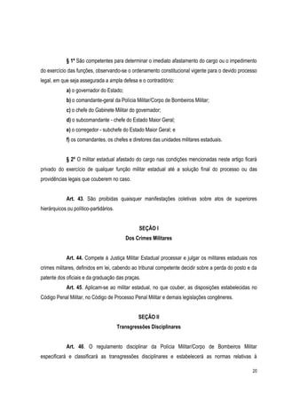 20
§ 1º São competentes para determinar o imediato afastamento do cargo ou o impedimento
do exercício das funções, observando-se o ordenamento constitucional vigente para o devido processo
legal, em que seja assegurada a ampla defesa e o contraditório:
a) o governador do Estado;
b) o comandante-geral da Polícia Militar/Corpo de Bombeiros Militar;
c) o chefe do Gabinete Militar do governador;
d) o subcomandante - chefe do Estado Maior Geral;
e) o corregedor - subchefe do Estado Maior Geral; e
f) os comandantes, os chefes e diretores das unidades militares estaduais.
§ 2º O militar estadual afastado do cargo nas condições mencionadas neste artigo ficará
privado do exercício de qualquer função militar estadual até a solução final do processo ou das
providências legais que couberem no caso.
Art. 43. São proibidas quaisquer manifestações coletivas sobre atos de superiores
hierárquicos ou político-partidários.
SEÇÃO I
Dos Crimes Militares
Art. 44. Compete à Justiça Militar Estadual processar e julgar os militares estaduais nos
crimes militares, definidos em lei, cabendo ao tribunal competente decidir sobre a perda do posto e da
patente dos oficiais e da graduação das praças.
Art. 45. Aplicam-se ao militar estadual, no que couber, as disposições estabelecidas no
Código Penal Militar, no Código de Processo Penal Militar e demais legislações congêneres.
SEÇÃO II
Transgressões Disciplinares
Art. 46. O regulamento disciplinar da Polícia Militar/Corpo de Bombeiros Militar
especificará e classificará as transgressões disciplinares e estabelecerá as normas relativas à
 