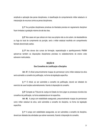21
amplitude e aplicação das penas disciplinares, à classificação do comportamento militar estadual e à
interposição de recursos contra as penas disciplinares.
§ 1º As punições disciplinares privativas de liberdade prevista em regulamento disciplinar
ficam limitadas à gradação máxima de até dez dias.
§ 2º Nos casos em que colocar em risco sua própria vida ou de outrem, de desobediência
ou fuga do local de cumprimento da punição, será o militar estadual recolhido em compartimento
fechado denominado xadrez.
§ 3º Aos alunos dos cursos de formação, especialização e aperfeiçoamento PM/BM
aplicam-se também as disposições disciplinares previstas no estabelecimento de ensino onde
estiverem matriculados.
SEÇÃO III
Dos Conselhos de Justificação e Disciplina
Art. 47. O oficial presumivelmente incapaz de permanecer como militar estadual da ativa
será submetido a conselho de justificação, na forma da legislação específica.
§ 1º O oficial, ao ser submetido a conselho de justificação, deverá ser afastado do
exercício de suas funções automaticamente, ficando à disposição do conselho.
§ 2º Compete ao Tribunal de Justiça do Estado do Acre julgar os processos oriundos dos
conselhos de justificação, na forma estabelecida em lei específica.
Art. 48. A praça com estabilidade assegurada, presumivelmente incapaz de permanecer
como militar estadual da ativa, será submetida a conselho de disciplina, na forma da legislação
específica.
§ 1º A praça com estabilidade assegurada, ao ser submetida a conselho de disciplina,
deverá ser afastada das atividades que estiver exercendo, ficando à disposição do conselho.
 
