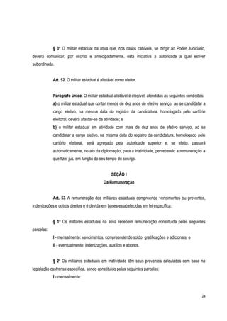 24
§ 3º O militar estadual da ativa que, nos casos cabíveis, se dirigir ao Poder Judiciário,
deverá comunicar, por escrito e antecipadamente, esta iniciativa à autoridade a qual estiver
subordinada.
Art. 52. O militar estadual é alistável como eleitor.
Parágrafo único. O militar estadual alistável é elegível, atendidas as seguintes condições:
a) o militar estadual que contar menos de dez anos de efetivo serviço, ao se candidatar a
cargo eletivo, na mesma data do registro da candidatura, homologado pelo cartório
eleitoral, deverá afastar-se da atividade; e
b) o militar estadual em atividade com mais de dez anos de efetivo serviço, ao se
candidatar a cargo eletivo, na mesma data do registro da candidatura, homologado pelo
cartório eleitoral, será agregado pela autoridade superior e, se eleito, passará
automaticamente, no ato da diplomação, para a inatividade, percebendo a remuneração a
que fizer jus, em função do seu tempo de serviço.
SEÇÃO I
Da Remuneração
Art. 53 A remuneração dos militares estaduais compreende vencimentos ou proventos,
indenizações e outros direitos e é devida em bases estabelecidas em lei específica.
§ 1º Os militares estaduais na ativa recebem remuneração constituída pelas seguintes
parcelas:
I - mensalmente: vencimentos, compreendendo soldo, gratificações e adicionais; e
II - eventualmente: indenizações, auxílios e abonos.
§ 2º Os militares estaduais em inatividade têm seus proventos calculados com base na
legislação castrense específica, sendo constituído pelas seguintes parcelas:
I - mensalmente:
 