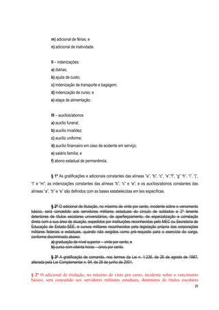 26
m) adicional de férias; e
n) adicional de inatividade.
II – indenizações:
a) diárias;
b) ajuda de custo;
c) indenização de transporte e bagagem;
d) indenização de curso; e
e) etapa de alimentação.
III – auxílios/abonos
a) auxílio funeral;
b) auxílio invalidez;
c) auxílio uniforme;
d) auxílio financeiro em caso de acidente em serviço;
e) salário família; e
f) abono estadual de permanência.
§ 1º As gratificações e adicionais constantes das alíneas “a”, “b”, “c”, “e”,“f”, “g” “h”, “i”, “j”,
“l” e “m”; as indenizações constantes das alíneas “b”, “c” e “e”; e os auxílios/abonos constantes das
alíneas “a”, “b” e “e” são definidos com as bases estabelecidas em leis específicas.
§ 2º O adicional de titulação, no máximo de vinte por cento, incidente sobre o vencimento
básico, será concedido aos servidores militares estaduais do círculo de soldados e 2º tenente
detentores de títulos escolares universitários, de aperfeiçoamento, de especialização e correlação
direta com a sua área de atuação, expedidos por instituições reconhecidas pelo MEC ou Secretaria de
Educação de Estado-SEE, e cursos militares reconhecidos pela legislação própria das corporações
militares federais e estaduais, quando não exigidos como pré-requisito para o exercício do cargo,
conforme discriminado abaixo:
a) graduação de nível superior – vinte por cento; e
b) curso com oitenta horas – cinco por cento.
§ 3º A gratificação de comando, nos termos da Lei n. 1.236, de 26 de agosto de 1997,
alterada pela Lei Complementar n. 94, de 28 de junho de 2001.
§ 2º O adicional de titulação, no máximo de vinte por cento, incidente sobre o vencimento
básico, será concedido aos servidores militares estaduais, detentores de títulos escolares
 