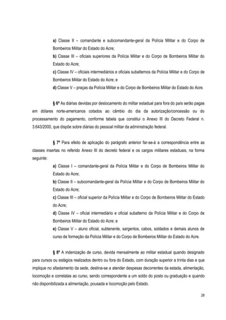 28
a) Classe II – comandante e subcomandante-geral da Polícia Militar e do Corpo de
Bombeiros Militar do Estado do Acre;
b) Classe III – oficiais superiores da Polícia Militar e do Corpo de Bombeiros Militar do
Estado do Acre;
c) Classe IV – oficiais intermediários e oficiais subalternos da Polícia Militar e do Corpo de
Bombeiros Militar do Estado do Acre; e
d) Classe V – praças da Polícia Militar e do Corpo de Bombeiros Militar do Estado do Acre.
§ 6º As diárias devidas por deslocamento do militar estadual para fora do país serão pagas
em dólares norte-americanos cotados ao câmbio do dia da autorização/concessão ou do
processamento do pagamento, conforme tabela que constitui o Anexo III do Decreto Federal n.
3.643/2000, que dispõe sobre diárias do pessoal militar da administração federal.
§ 7º Para efeito de aplicação do parágrafo anterior far-se-á a correspondência entre as
classes insertas no referido Anexo III do decreto federal e os cargos militares estaduais, na forma
seguinte:
a) Classe I – comandante-geral da Polícia Militar e do Corpo de Bombeiros Militar do
Estado do Acre;
b) Classe II – subcomandante-geral da Polícia Militar e do Corpo de Bombeiros Militar do
Estado do Acre;
c) Classe III – oficial superior da Polícia Militar e do Corpo de Bombeiros Militar do Estado
do Acre;
d) Classe IV – oficial intermediário e oficial subalterno da Polícia Militar e do Corpo de
Bombeiros Militar do Estado do Acre; e
e) Classe V – aluno oficial, subtenente, sargentos, cabos, soldados e demais alunos de
curso de formação da Polícia Militar e do Corpo de Bombeiros Militar do Estado do Acre.
§ 8º A indenização de curso, devida mensalmente ao militar estadual quando designado
para cursos ou estágios realizados dentro ou fora do Estado, com duração superior a trinta dias e que
implique no afastamento da sede, destina-se a atender despesas decorrentes da estada, alimentação,
locomoção e correlatas ao curso, sendo correspondente a um soldo do posto ou graduação e quando
não disponibilizada a alimentação, pousada e locomoção pelo Estado.
 