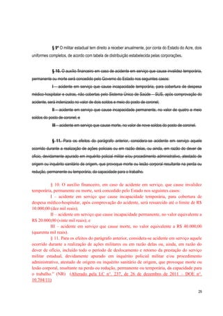 29
§ 9º O militar estadual tem direito a receber anualmente, por conta do Estado do Acre, dois
uniformes completos, de acordo com tabela de distribuição estabelecida pelas corporações.
§ 10. O auxílio financeiro em caso de acidente em serviço que cause invalidez temporária,
permanente ou morte será concedido pelo Governo do Estado nos seguintes casos:
I – acidente em serviço que cause incapacidade temporária, para cobertura de despesa
médico-hospitalar e outras, não cobertas pelo Sistema Único de Saúde – SUS, após comprovação do
acidente, será indenizado no valor de dois soldos e meio do posto de coronel;
II – acidente em serviço que cause incapacidade permanente, no valor de quatro e meio
soldos do posto de coronel; e
III – acidente em serviço que cause morte, no valor de nove soldos do posto de coronel.
§ 11. Para os efeitos do parágrafo anterior, considera-se acidente em serviço aquele
ocorrido durante a realização de ações policiais ou em razão delas, ou ainda, em razão do dever de
oficio, devidamente apurado em inquérito policial militar e/ou procedimento administrativo, atestado de
origem ou inquérito sanitário de origem, que provoque morte ou lesão corporal resultante na perda ou
redução, permanente ou temporária, da capacidade para o trabalho.
§ 10. O auxílio financeiro, em caso de acidente em serviço, que cause invalidez
temporária, permanente ou morte, será concedido pelo Estado nos seguintes casos:
I – acidente em serviço que cause incapacidade temporária, para cobertura de
despesa médico-hospitalar, após comprovação do acidente, será ressarcido até o limite de R$
10.000,00 (dez mil reais);
II – acidente em serviço que cause incapacidade permanente, no valor equivalente a
R$ 20.000,00 (vinte mil reais); e
III – acidente em serviço que cause morte, no valor equivalente a R$ 40.000,00
(quarenta mil reais).
§ 11. Para os efeitos do parágrafo anterior, considera-se acidente em serviço aquele
ocorrido durante a realização de ações militares ou em razão delas ou, ainda, em razão do
dever de ofício, incluído todo o período de deslocamento e retorno da prestação do serviço
militar estadual, devidamente apurado em inquérito policial militar e/ou procedimento
administrativo, atestado de origem ou inquérito sanitário de origem, que provoque morte ou
lesão corporal, resultante na perda ou redução, permanente ou temporária, da capacidade para
o trabalho.” (NR) (Alterado pela LC n°. 237, de 26 de dezembro de 2011 – DOE n°.
10.704/11)
 