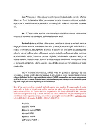 3
Art. 4º O serviço do militar estadual consiste no exercício de atividades inerentes à Polícia
Militar e ao Corpo de Bombeiros Militar e compreende todos os encargos previstos na legislação
específica e os relacionados com a preservação da ordem pública no Estado e atividades de defesa
civil.
Art. 5º Carreira militar estadual é caracterizada por atividade continuada e inteiramente
devotada às finalidades das corporações, denominada atividade militar.
Parágrafo único. A atividade militar consiste na dedicação integral, a qual está restrita a
obrigação do militar estadual, independente de quadro, qualificação, especialização, atividade técnica,
sexo ou nível hierárquico, ao cumprimento da jornada de trabalho, que compreende serviços de polícia
ostensiva e preservação da ordem pública ou de bombeiro, instruções, ações e operações, exercícios
de adestramento, revistas, formaturas, paradas, diligências, patrulhamento, expediente, serviços de
escalas ordinárias, extraordinárias e especiais e outros encargos estabelecidos pelo respectivo chefe
ou comandante, por períodos e turnos variáveis e subordinados apenas aos interesses do dever ou da
missão militar.
Art. 6º A carreira militar estadual, definida dentro dos quadros de organização de cada
corporação, é única e privativa de militar estadual da ativa, inicia-se com o ingresso nas corporações
militares do Estado do Acre na graduação de soldado PM/BM, ressalva feita aos casos previstos nos
§§ 2° e 3º do art. 11 deste Estatuto, sendo estruturada em graus hierárquicos e constituída pelos
seguintes cargos, em postos e graduações assim definidos:
Art. 6º A carreira militar estadual, definida dentro dos quadros de organização de cada
corporação, é única e privativa de militar estadual da ativa, inicia-se com o ingresso nas
corporações militares do Estado do Acre na graduação de aluno soldado PM/BM, ressalva
feita aos casos previstos no § 2° do art. 11 desta lei, sendo estruturada em graus hierárquicos e
constituída pelos seguintes cargos, em postos e graduações assim definidos: (Alterado pela
LC n°. 206, de 14 de janeiro de 2010 – DOE n°. 10.215/10)
I - postos:
a) coronel PM/BM;
b) tenente coronel PM/BM;
c) major PM/BM;
d) capitão PM/BM;
e) 1º tenente PM/BM; e
 
