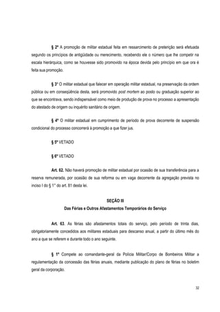 32
§ 2º A promoção de militar estadual feita em ressarcimento de preterição será efetuada
segundo os princípios de antigüidade ou merecimento, recebendo ele o número que lhe competir na
escala hierárquica, como se houvesse sido promovido na época devida pelo princípio em que ora é
feita sua promoção.
§ 3º O militar estadual que falecer em operação militar estadual, na preservação da ordem
pública ou em conseqüência desta, será promovido post mortem ao posto ou graduação superior ao
que se encontrava, sendo indispensável como meio de produção de prova no processo a apresentação
do atestado de origem ou inquérito sanitário de origem.
§ 4º O militar estadual em cumprimento de período de prova decorrente de suspensão
condicional do processo concorrerá à promoção a que fizer jus.
§ 5º VETADO
§ 6º VETADO
Art. 62. Não haverá promoção de militar estadual por ocasião de sua transferência para a
reserva remunerada, por ocasião de sua reforma ou em vaga decorrente da agregação prevista no
inciso I do § 1° do art. 81 desta lei.
SEÇÃO III
Das Férias e Outros Afastamentos Temporários do Serviço
Art. 63. As férias são afastamentos totais do serviço, pelo período de trinta dias,
obrigatoriamente concedidos aos militares estaduais para descanso anual, a partir do último mês do
ano a que se referem e durante todo o ano seguinte.
§ 1º Compete ao comandante-geral da Polícia Militar/Corpo de Bombeiros Militar a
regulamentação da concessão das férias anuais, mediante publicação do plano de férias no boletim
geral da corporação.
 
