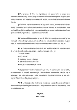 33
§ 2º A concessão de férias não é prejudicada pelo gozo anterior de licenças para
tratamento de saúde, licença especial, por punição anterior decorrente de transgressão disciplinar, pelo
estado de guerra ou para que sejam cumpridos atos de serviços, bem como não anula o direito àquelas
licenças.
§ 3º Somente nos casos de interesse da segurança nacional, extrema necessidade do
serviço, transferência para a inatividade, cumprimento de punição disciplinar de natureza grave e baixa
em hospital, os militares estaduais terão interrompido ou deixarão de gozar, na época prevista, férias
que tiverem direito, registrando-se o fato em seus assentamentos.
§ 4º Na impossibilidade absoluta do gozo de férias no ano seguinte ou no caso de sua
interrupção pelos motivos previstos, o período de férias não gozado será computado dia a dia, pelo
dobro, no momento da passagem do militar estadual para a inatividade e somente para esse fim.
Art. 64. O militar estadual tem direito, ainda, aos seguintes períodos de afastamento total
do serviço, obedecidas as disposições legais e regulamentares, por motivo de:
I - núpcias: oito dias;
II - luto: oito dias;
III - instalação: de cinco a dez dias;
IV - trânsito: de cinco a quinze dias; e
V - doação voluntária de sangue: um dia.
Parágrafo único. O afastamento do serviço por motivo de núpcias ou luto será concedido,
no primeiro caso, se solicitado por antecipação à data do evento, e no segundo caso, tão logo a
autoridade a qual estiver subordinado o militar estadual tenha conhecimento do óbito de seus pais,
sogros, filhos, irmãos e cônjuge ou companheiro.
Art. 65. As férias e os outros afastamentos mencionados nesta seção são concedidos com
a remuneração prevista na legislação específica e computados como tempo de efetivo serviço, para
todos os efeitos legais.
SEÇÃO IV
Das Licenças
 