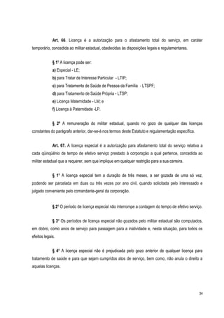 34
Art. 66. Licença é a autorização para o afastamento total do serviço, em caráter
temporário, concedida ao militar estadual, obedecidas às disposições legais e regulamentares.
§ 1º A licença pode ser:
a) Especial - LE;
b) para Tratar de Interesse Particular - LTIP;
c) para Tratamento de Saúde de Pessoa da Família - LTSPF;
d) para Tratamento de Saúde Própria - LTSP;
e) Licença Maternidade - LM; e
f) Licença à Paternidade -LP.
§ 2º A remuneração do militar estadual, quando no gozo de qualquer das licenças
constantes do parágrafo anterior, dar-se-á nos termos deste Estatuto e regulamentação específica.
Art. 67. A licença especial é a autorização para afastamento total do serviço relativa a
cada qüinqüênio de tempo de efetivo serviço prestado à corporação a qual pertence, concedida ao
militar estadual que a requerer, sem que implique em qualquer restrição para a sua carreira.
§ 1º A licença especial tem a duração de três meses, a ser gozada de uma só vez,
podendo ser parcelada em duas ou três vezes por ano civil, quando solicitada pelo interessado e
julgado conveniente pelo comandante-geral da corporação.
§ 2º O período de licença especial não interrompe a contagem do tempo de efetivo serviço.
§ 3º Os períodos de licença especial não gozados pelo militar estadual são computados,
em dobro, como anos de serviço para passagem para a inatividade e, nesta situação, para todos os
efeitos legais.
§ 4º A licença especial não é prejudicada pelo gozo anterior de qualquer licença para
tratamento de saúde e para que sejam cumpridos atos de serviço, bem como, não anula o direito a
aquelas licenças.
 