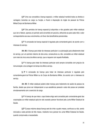 35
§ 5º Uma vez concedida a licença especial, o militar estadual manterá todos os direitos e
vantagens inerentes ao cargo ou função, e ficará à disposição do órgão de pessoal da Polícia
Militar/Corpo de Bombeiros Militar.
§ 6º Dos períodos de licença especial já adquiridos e não gozados pelo militar estadual
que vier a falecer, apenas um período será convertido em pecúnia, atribuindo-se para cada mês o valor
correspondente aos seus vencimentos, em favor dos beneficiários pensionistas.
§ 7º A concessão da licença especial é regulada pelo comandante-geral, de acordo com o
interesse do serviço.
Art. 68. A licença para tratar de interesse particular é a autorização para afastamento total
do serviço, por um período máximo de dois anos, consecutivos ou não, concedido ao militar estadual
com mais de cinco anos de efetivo serviço, que a requerer com aquela finalidade.
§ 1º A licença para tratar de interesse particular será sempre concedida com prejuízo da
remuneração e da contagem do tempo de efetivo serviço.
§ 2º A concessão de licença para tratar de interesse particular é regulada pelo
comandante-geral da Polícia Militar ou do Corpo de Bombeiros Militar, de acordo com o interesse do
serviço.
Art. 69. O militar estadual poderá obter licença para tratamento de saúde de pessoa da
família, desde que prove ser indispensável a sua assistência pessoal e esta não possa ser prestada
simultaneamente com o exercício do cargo.
§ 1º A licença de que trata o caput deste artigo será concedida pelo comandante-geral das
corporações ao militar estadual após ter sido exarado parecer favorável pela Junta Militar Estadual de
Saúde.
§ 2º O prazo máximo dessa licença será de vinte e quatro meses, contínuos ou não, sendo
renovada a cada período de três meses, mediante novo parecer da Junta Militar Estadual de Saúde,
quando comprovada a necessidade.
 