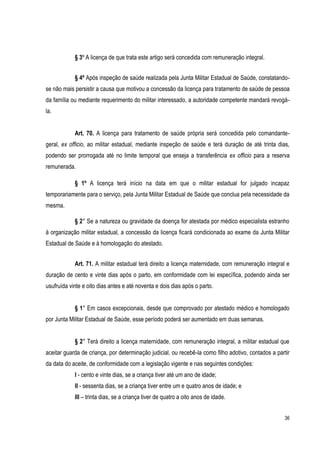 36
§ 3º A licença de que trata este artigo será concedida com remuneração integral.
§ 4º Após inspeção de saúde realizada pela Junta Militar Estadual de Saúde, constatando-
se não mais persistir a causa que motivou a concessão da licença para tratamento de saúde de pessoa
da família ou mediante requerimento do militar interessado, a autoridade competente mandará revogá-
la.
Art. 70. A licença para tratamento de saúde própria será concedida pelo comandante-
geral, ex officio, ao militar estadual, mediante inspeção de saúde e terá duração de até trinta dias,
podendo ser prorrogada até no limite temporal que enseja a transferência ex officio para a reserva
remunerada.
§ 1º A licença terá início na data em que o militar estadual for julgado incapaz
temporariamente para o serviço, pela Junta Militar Estadual de Saúde que conclua pela necessidade da
mesma.
§ 2° Se a natureza ou gravidade da doença for atestada por médico especialista estranho
à organização militar estadual, a concessão da licença ficará condicionada ao exame da Junta Militar
Estadual de Saúde e à homologação do atestado.
Art. 71. A militar estadual terá direito a licença maternidade, com remuneração integral e
duração de cento e vinte dias após o parto, em conformidade com lei específica, podendo ainda ser
usufruída vinte e oito dias antes e até noventa e dois dias após o parto.
§ 1° Em casos excepcionais, desde que comprovado por atestado médico e homologado
por Junta Militar Estadual de Saúde, esse período poderá ser aumentado em duas semanas.
§ 2° Terá direito a licença maternidade, com remuneração integral, a militar estadual que
aceitar guarda de criança, por determinação judicial, ou recebê-la como filho adotivo, contados a partir
da data do aceite, de conformidade com a legislação vigente e nas seguintes condições:
I - cento e vinte dias, se a criança tiver até um ano de idade;
II - sessenta dias, se a criança tiver entre um e quatro anos de idade; e
III – trinta dias, se a criança tiver de quatro a oito anos de idade.
 