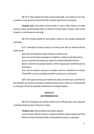 37
Art. 72. O militar estadual terá direito à licença paternidade, com duração de cinco dias,
concedidos a contar da data do nascimento do filho, mediante requerimento do interessado.
Parágrafo único. Terá direito à licença prevista no caput o militar estadual que aceitar
guarda de criança, por determinação judicial, ou recebê-la como filho adotivo, contados a partir da data
do aceite, em conformidade com este artigo.
Art. 73. As licenças poderão ser interrompidas a pedido ou nas condições estabelecidas
neste artigo.
§ 1º A interrupção da licença especial ou de licença para tratar de interesse particular
poderá ocorrer:
a) em caso de decretação de estado de defesa ou estado de sítio;
b) em caso de decretação de situação de emergência ou estado de calamidade pública;
c) para cumprimento de sentença que importe em privação de liberdade individual;
d) para cumprimento de punição disciplinar, conforme regulado pelo comandante-geral da
corporação; e
e) em caso de denúncia, pronúncia em processo criminal ou indiciamento em Inquérito
Policial Militar, a juízo da autoridade que efetivar a pronúncia ou o indiciamento.
§ 2º A interrupção da licença para tratamento de pessoa da família para cumprimento de
pena disciplinar que importe em privação da liberdade individual ficará a critério do comandante-geral
da corporação, devendo ser publicadas imediatamente as condições impostas.
CAPÍTULO II
DAS PRERROGATIVAS
Art. 74. As prerrogativas dos militares estaduais são constituídas pelas honras, dignidade
e distinções devidas aos graus hierárquicos e cargos.
Parágrafo único. São prerrogativas dos militares estaduais:
a) uso de títulos, uniformes, distintivos, insígnias e emblemas militares estaduais da Polícia
Militar e do Corpo de Bombeiros Militar, correspondentes ao posto ou à graduação;
 