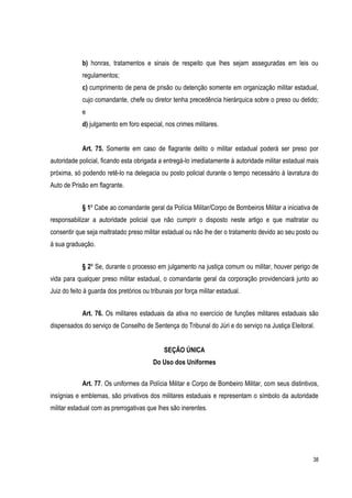 38
b) honras, tratamentos e sinais de respeito que lhes sejam asseguradas em leis ou
regulamentos;
c) cumprimento de pena de prisão ou detenção somente em organização militar estadual,
cujo comandante, chefe ou diretor tenha precedência hierárquica sobre o preso ou detido;
e
d) julgamento em foro especial, nos crimes militares.
Art. 75. Somente em caso de flagrante delito o militar estadual poderá ser preso por
autoridade policial, ficando esta obrigada a entregá-lo imediatamente à autoridade militar estadual mais
próxima, só podendo retê-lo na delegacia ou posto policial durante o tempo necessário à lavratura do
Auto de Prisão em flagrante.
§ 1º Cabe ao comandante geral da Polícia Militar/Corpo de Bombeiros Militar a iniciativa de
responsabilizar a autoridade policial que não cumprir o disposto neste artigo e que maltratar ou
consentir que seja maltratado preso militar estadual ou não lhe der o tratamento devido ao seu posto ou
à sua graduação.
§ 2º Se, durante o processo em julgamento na justiça comum ou militar, houver perigo de
vida para qualquer preso militar estadual, o comandante geral da corporação providenciará junto ao
Juiz do feito à guarda dos pretórios ou tribunais por força militar estadual.
Art. 76. Os militares estaduais da ativa no exercício de funções militares estaduais são
dispensados do serviço de Conselho de Sentença do Tribunal do Júri e do serviço na Justiça Eleitoral.
SEÇÃO ÚNICA
Do Uso dos Uniformes
Art. 77. Os uniformes da Polícia Militar e Corpo de Bombeiro Militar, com seus distintivos,
insígnias e emblemas, são privativos dos militares estaduais e representam o símbolo da autoridade
militar estadual com as prerrogativas que lhes são inerentes.
 