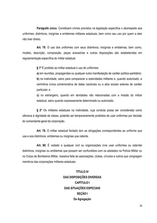 39
Parágrafo único. Constituem crimes previstos na legislação específica o desrespeito aos
uniformes, distintivos, insígnias e emblemas militares estaduais, bem como seu uso por quem a eles
não tiver direito.
Art. 78. O uso dos uniformes com seus distintivos, insígnias e emblemas, bem como,
modelo, descrição, composição, peças acessórias e outras disposições são estabelecidas em
regulamentação específica do militar estadual.
§ 1º É proibido ao militar estadual o uso de uniformes:
a) em reuniões, propagandas ou qualquer outra manifestação de caráter político-partidário;
b) na inatividade, salvo para comparecer a solenidades militares e, quando autorizado, a
cerimônia cívica comemorativa de datas nacionais ou a atos sociais solenes de caráter
particular; e
c) no estrangeiro, quando em atividades não relacionadas com a missão do militar
estadual, salvo quando expressamente determinado ou autorizado.
§ 2º Os militares estaduais na inatividade, cuja conduta possa ser considerada como
ofensiva à dignidade da classe, poderão ser temporariamente proibidos de usar uniformes por decisão
do comandante-geral da corporação.
Art. 79. O militar estadual fardado tem as obrigações correspondentes ao uniforme que
usa e aos distintivos, emblemas ou insígnias que ostente.
Art. 80. É vedado a qualquer civil ou organizações civis usar uniformes ou ostentar
distintivos, insígnias ou emblemas que possam ser confundidos com os adotados na Polícia Militar ou
no Corpo de Bombeiros Militar, ressalva feita às associações, clubes, círculos e outros que congregam
membros das corporações militares estaduais.
TÍTULO IV
DAS DISPOSIÇÕES DIVERSAS
CAPÍTULO I
DAS SITUAÇÕES ESPECIAIS
SEÇÃO I
Da Agregação
 