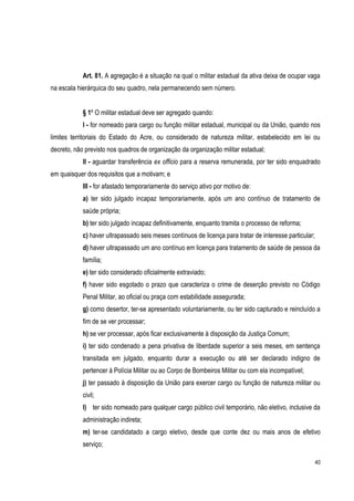 40
Art. 81. A agregação é a situação na qual o militar estadual da ativa deixa de ocupar vaga
na escala hierárquica do seu quadro, nela permanecendo sem número.
§ 1º O militar estadual deve ser agregado quando:
I - for nomeado para cargo ou função militar estadual, municipal ou da União, quando nos
limites territoriais do Estado do Acre, ou considerado de natureza militar, estabelecido em lei ou
decreto, não previsto nos quadros de organização da organização militar estadual;
II - aguardar transferência ex officio para a reserva remunerada, por ter sido enquadrado
em quaisquer dos requisitos que a motivam; e
III - for afastado temporariamente do serviço ativo por motivo de:
a) ter sido julgado incapaz temporariamente, após um ano contínuo de tratamento de
saúde própria;
b) ter sido julgado incapaz definitivamente, enquanto tramita o processo de reforma;
c) haver ultrapassado seis meses contínuos de licença para tratar de interesse particular;
d) haver ultrapassado um ano contínuo em licença para tratamento de saúde de pessoa da
família;
e) ter sido considerado oficialmente extraviado;
f) haver sido esgotado o prazo que caracteriza o crime de deserção previsto no Código
Penal Militar, ao oficial ou praça com estabilidade assegurada;
g) como desertor, ter-se apresentado voluntariamente, ou ter sido capturado e reincluído a
fim de se ver processar;
h) se ver processar, após ficar exclusivamente à disposição da Justiça Comum;
i) ter sido condenado a pena privativa de liberdade superior a seis meses, em sentença
transitada em julgado, enquanto durar a execução ou até ser declarado indigno de
pertencer à Polícia Militar ou ao Corpo de Bombeiros Militar ou com ela incompatível;
j) ter passado à disposição da União para exercer cargo ou função de natureza militar ou
civil;
l) ter sido nomeado para qualquer cargo público civil temporário, não eletivo, inclusive da
administração indireta;
m) ter-se candidatado a cargo eletivo, desde que conte dez ou mais anos de efetivo
serviço;
 