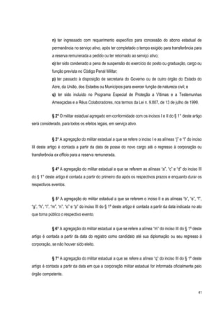 41
n) ter ingressado com requerimento específico para concessão do abono estadual de
permanência no serviço ativo, após ter completado o tempo exigido para transferência para
a reserva remunerada a pedido ou ter retornado ao serviço ativo;
o) ter sido condenado a pena de suspensão do exercício do posto ou graduação, cargo ou
função prevista no Código Penal Militar;
p) ter passado à disposição de secretaria do Governo ou de outro órgão do Estado do
Acre, da União, dos Estados ou Municípios para exercer função de natureza civil; e
q) ter sido incluído no Programa Especial de Proteção a Vítimas e a Testemunhas
Ameaçadas e a Réus Colaboradores, nos termos da Lei n. 9.807, de 13 de julho de 1999.
§ 2º O militar estadual agregado em conformidade com os incisos I e II do § 1° deste artigo
será considerado, para todos os efeitos legais, em serviço ativo.
§ 3º A agregação do militar estadual a que se refere o inciso I e as alíneas “j” e “l” do inciso
III deste artigo é contada a partir da data de posse do novo cargo até o regresso à corporação ou
transferência ex officio para a reserva remunerada.
§ 4º A agregação do militar estadual a que se referem as alíneas “a”, “c” e “d” do inciso III
do § 1° deste artigo é contada a partir do primeiro dia após os respectivos prazos e enquanto durar os
respectivos eventos.
§ 5º A agregação do militar estadual a que se referem o inciso II e as alíneas “b”, “e”, “f”,
“g”, “h”, “i”, “m”, “n”, “o” e “p” do inciso III do § 1º deste artigo é contada a partir da data indicada no ato
que torna público o respectivo evento.
§ 6º A agregação do militar estadual a que se refere a alínea “m” do inciso III do § 1º deste
artigo é contada a partir da data do registro como candidato até sua diplomação ou seu regresso à
corporação, se não houver sido eleito.
§ 7º A agregação do militar estadual a que se refere a alínea “q” do inciso III do § 1º deste
artigo é contada a partir da data em que a corporação militar estadual for informada oficialmente pelo
órgão competente.
 
