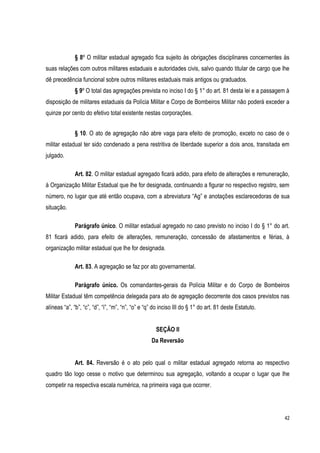 42
§ 8º O militar estadual agregado fica sujeito às obrigações disciplinares concernentes às
suas relações com outros militares estaduais e autoridades civis, salvo quando titular de cargo que lhe
dê precedência funcional sobre outros militares estaduais mais antigos ou graduados.
§ 9º O total das agregações prevista no inciso I do § 1° do art. 81 desta lei e a passagem à
disposição de militares estaduais da Polícia Militar e Corpo de Bombeiros Militar não poderá exceder a
quinze por cento do efetivo total existente nestas corporações.
§ 10. O ato de agregação não abre vaga para efeito de promoção, exceto no caso de o
militar estadual ter sido condenado a pena restritiva de liberdade superior a dois anos, transitada em
julgado.
Art. 82. O militar estadual agregado ficará adido, para efeito de alterações e remuneração,
à Organização Militar Estadual que lhe for designada, continuando a figurar no respectivo registro, sem
número, no lugar que até então ocupava, com a abreviatura “Ag” e anotações esclarecedoras de sua
situação.
Parágrafo único. O militar estadual agregado no caso previsto no inciso I do § 1° do art.
81 ficará adido, para efeito de alterações, remuneração, concessão de afastamentos e férias, à
organização militar estadual que lhe for designada.
Art. 83. A agregação se faz por ato governamental.
Parágrafo único. Os comandantes-gerais da Polícia Militar e do Corpo de Bombeiros
Militar Estadual têm competência delegada para ato de agregação decorrente dos casos previstos nas
alíneas “a”, “b”, “c”, “d”, “i”, “m”, “n”, “o” e “q” do inciso III do § 1° do art. 81 deste Estatuto.
SEÇÃO II
Da Reversão
Art. 84. Reversão é o ato pelo qual o militar estadual agregado retorna ao respectivo
quadro tão logo cesse o motivo que determinou sua agregação, voltando a ocupar o lugar que lhe
competir na respectiva escala numérica, na primeira vaga que ocorrer.
 