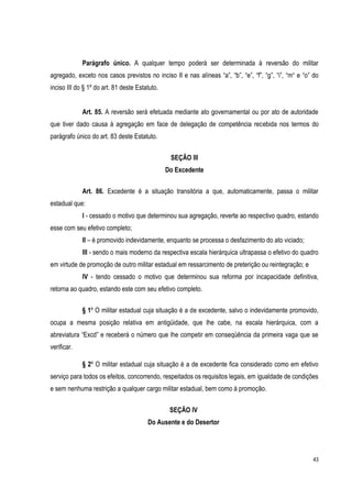 43
Parágrafo único. A qualquer tempo poderá ser determinada à reversão do militar
agregado, exceto nos casos previstos no inciso II e nas alíneas “a”, “b”, “e”, “f”, “g”, “i”, “m“ e “o” do
inciso III do § 1º do art. 81 deste Estatuto.
Art. 85. A reversão será efetuada mediante ato governamental ou por ato de autoridade
que tiver dado causa à agregação em face de delegação de competência recebida nos termos do
parágrafo único do art. 83 deste Estatuto.
SEÇÃO III
Do Excedente
Art. 86. Excedente é a situação transitória a que, automaticamente, passa o militar
estadual que:
I - cessado o motivo que determinou sua agregação, reverte ao respectivo quadro, estando
esse com seu efetivo completo;
II – é promovido indevidamente, enquanto se processa o desfazimento do ato viciado;
III - sendo o mais moderno da respectiva escala hierárquica ultrapassa o efetivo do quadro
em virtude de promoção de outro militar estadual em ressarcimento de preterição ou reintegração; e
IV - tendo cessado o motivo que determinou sua reforma por incapacidade definitiva,
retorna ao quadro, estando este com seu efetivo completo.
§ 1º O militar estadual cuja situação é a de excedente, salvo o indevidamente promovido,
ocupa a mesma posição relativa em antigüidade, que lhe cabe, na escala hierárquica, com a
abreviatura “Excd” e receberá o número que lhe competir em conseqüência da primeira vaga que se
verificar.
§ 2º O militar estadual cuja situação é a de excedente fica considerado como em efetivo
serviço para todos os efeitos, concorrendo, respeitados os requisitos legais, em igualdade de condições
e sem nenhuma restrição a qualquer cargo militar estadual, bem como à promoção.
SEÇÃO IV
Do Ausente e do Desertor
 