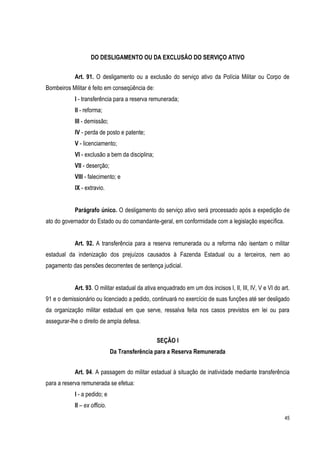 45
DO DESLIGAMENTO OU DA EXCLUSÃO DO SERVIÇO ATIVO
Art. 91. O desligamento ou a exclusão do serviço ativo da Polícia Militar ou Corpo de
Bombeiros Militar é feito em conseqüência de:
I - transferência para a reserva remunerada;
II - reforma;
III - demissão;
IV - perda de posto e patente;
V - licenciamento;
VI - exclusão a bem da disciplina;
VII - deserção;
VIII - falecimento; e
IX - extravio.
Parágrafo único. O desligamento do serviço ativo será processado após a expedição de
ato do governador do Estado ou do comandante-geral, em conformidade com a legislação específica.
Art. 92. A transferência para a reserva remunerada ou a reforma não isentam o militar
estadual da indenização dos prejuízos causados à Fazenda Estadual ou a terceiros, nem ao
pagamento das pensões decorrentes de sentença judicial.
Art. 93. O militar estadual da ativa enquadrado em um dos incisos I, II, III, IV, V e VI do art.
91 e o demissionário ou licenciado a pedido, continuará no exercício de suas funções até ser desligado
da organização militar estadual em que serve, ressalva feita nos casos previstos em lei ou para
assegurar-lhe o direito de ampla defesa.
SEÇÃO I
Da Transferência para a Reserva Remunerada
Art. 94. A passagem do militar estadual à situação de inatividade mediante transferência
para a reserva remunerada se efetua:
I - a pedido; e
II – ex officio.
 