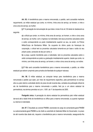 46
Art. 95. A transferência para a reserva remunerada, a pedido, será concedida mediante
requerimento, ao militar estadual que conte, no mínimo, trinta anos de serviço, se homem, e vinte e
cinco anos de serviço, se mulher.
§ 1º A percepção da remuneração de que trata o inciso II do art. 50 desta lei obedecerá ao
seguinte:
a) o oficial que contar, no mínimo, trinta anos de serviço, se homem, e vinte e cinco anos
de serviço, se mulher, com o ingresso na inatividade, terá seus proventos calculados sobre
o soldo correspondente ao posto imediatamente superior ao seu, se existir, na Polícia
Militar/Corpo de Bombeiros Militar. Se ocupante do último posto da hierarquia da
corporação, o oficial terá os proventos calculados tomando-se por base o soldo do seu
próprio posto, acrescido de dez por cento; e
b) a praça, quando transferida para a inatividade, terá os proventos calculados sobre o
soldo correspondente ao posto ou graduação imediatamente superior, desde que conte, no
mínimo, com trinta anos de serviço, se homem, e vinte e cinco anos de serviço, se mulher.
§ 2º Não será concedida transferência para a reserva remunerada, a pedido, ao militar
estadual que estiver cumprindo pena privativa de liberdade de qualquer natureza.
Art. 96. O militar estadual, ao computar tempo para transferência para a reserva
remunerada a pedido que optar, por meio de requerimento específico, pela permanência no serviço
ativo ou pelo retorno a atividade dentro do prazo de até noventa dias, contados da publicação oficial do
ato de transferência para a reserva remunerada a pedido, fará jus a um abono estadual de
permanência, nos termos previstos na Lei n. 1.691, de 11 de dezembro de 2005.
Parágrafo único. A percepção do abono estadual de permanência pelo militar estadual
dar-se-á até a idade limite de transferência ex officio para a reserva remunerada, ou quando ingressar
ou retornar à inatividade.
Art. 97. É facultado ao coronel PM/BM, exonerado do cargo de comandante-geral PM/BM
ou subcomandante-geral PM/BM ou de chefe ou subchefe do Gabinete Militar do Governador, no prazo
de até noventa dias deste ato, requerer a transferência para a reserva remunerada, assegurando-lhe
 