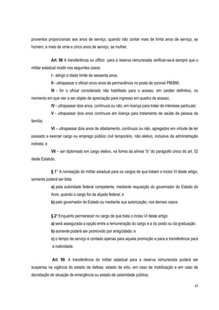 47
proventos proporcionais aos anos de serviço, quando não contar mais de trinta anos de serviço, se
homem, e mais de vinte e cinco anos de serviço, se mulher.
Art. 98 A transferência ex officio para a reserva remunerada verificar-se-á sempre que o
militar estadual incidir nos seguintes casos:
I - atingir a idade limite de sessenta anos.
II - ultrapassar o oficial cinco anos de permanência no posto de coronel PM/BM;
III - for o oficial considerado não habilitado para o acesso, em caráter definitivo, no
momento em que vier a ser objeto de apreciação para ingresso em quadro de acesso;
IV - ultrapassar dois anos, contínuos ou não, em licença para tratar de interesse particular;
V - ultrapassar dois anos contínuos em licença para tratamento de saúde de pessoa da
família;
VI – ultrapassar dois anos de afastamento, contínuos ou não, agregados em virtude de ter
passado a exercer cargo ou emprego público civil temporário, não eletivo, inclusive da administração
indireta; e
VII – ser diplomado em cargo eletivo, na forma da alínea “b” do parágrafo único do art. 52
deste Estatuto.
§ 1° A nomeação do militar estadual para os cargos de que tratam o inciso VI deste artigo,
somente poderá ser feita:
a) pela autoridade federal competente, mediante requisição do governador do Estado do
Acre, quando o cargo for da alçada federal; e
b) pelo governador do Estado ou mediante sua autorização, nos demais casos.
§ 2º Enquanto permanecer no cargo de que trata o inciso VI deste artigo:
a) será assegurada a opção entre a remuneração do cargo e a do posto ou da graduação;
b) somente poderá ser promovido por antigüidade; e
c) o tempo de serviço é contado apenas para aquela promoção e para a transferência para
a inatividade.
Art. 99. A transferência do militar estadual para a reserva remunerada poderá ser
suspensa na vigência do estado de defesa, estado de sítio, em caso de mobilização e em caso de
decretação de situação de emergência ou estado de calamidade pública;
 