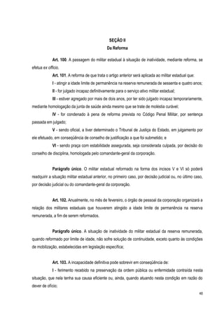 48
SEÇÃO II
Da Reforma
Art. 100. A passagem do militar estadual à situação de inatividade, mediante reforma, se
efetua ex officio.
Art. 101. A reforma de que trata o artigo anterior será aplicada ao militar estadual que:
I - atingir a idade limite de permanência na reserva remunerada de sessenta e quatro anos;
II - for julgado incapaz definitivamente para o serviço ativo militar estadual;
III - estiver agregado por mais de dois anos, por ter sido julgado incapaz temporariamente,
mediante homologação da junta de saúde ainda mesmo que se trate de moléstia curável;
IV - for condenado à pena de reforma prevista no Código Penal Militar, por sentença
passada em julgado;
V - sendo oficial, a tiver determinado o Tribunal de Justiça do Estado, em julgamento por
ele efetuado, em conseqüência de conselho de justificação a que foi submetido; e
VI - sendo praça com estabilidade assegurada, seja considerada culpada, por decisão do
conselho de disciplina, homologada pelo comandante-geral da corporação.
Parágrafo único. O militar estadual reformado na forma dos incisos V e VI só poderá
readquirir a situação militar estadual anterior, no primeiro caso, por decisão judicial ou, no último caso,
por decisão judicial ou do comandante-geral da corporação.
Art. 102. Anualmente, no mês de fevereiro, o órgão de pessoal da corporação organizará a
relação dos militares estaduais que houverem atingido a idade limite de permanência na reserva
remunerada, a fim de serem reformados.
Parágrafo único. A situação de inatividade do militar estadual da reserva remunerada,
quando reformado por limite de idade, não sofre solução de continuidade, exceto quanto às condições
de mobilização, estabelecidas em legislação específica;
Art. 103. A incapacidade definitiva pode sobrevir em conseqüência de:
I - ferimento recebido na preservação da ordem pública ou enfermidade contraída nesta
situação, que nela tenha sua causa eficiente ou, ainda, quando atuando nesta condição em razão do
dever de ofício;
 