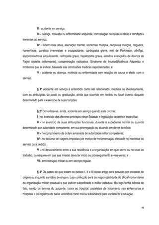 49
II - acidente em serviço;
III - doença, moléstia ou enfermidade adquirida, com relação de causa e efeito a condições
inerentes ao serviço;
IV - tuberculose ativa, alienação mental, esclerose múltipla, neoplasia maligna, cegueira,
hanseníase, paralisia irreversível e incapacitante, cardiopatia grave, mal de Parkinson, pênfigo,
espondiloartrose anquilosante, nefropatia grave, hepatopatia grave, estados avançados da doença de
Paget (osteíte deformante), contaminação radioativa, Síndrome da Imunodeficiência Adquirida e
moléstias que lei indicar, baseada nas conclusões medicas especializadas; e
V - acidente ou doença, moléstia ou enfermidade sem relação de causa e efeito com o
serviço.
§ 1º Acidente em serviço é entendido como ato relacionado, mediata ou imediatamente,
com as atribuições do posto ou graduação, ainda que ocorrido em horário ou local diverso daquele
determinado para o exercício de suas funções.
§ 2º Considera-se, ainda, acidente em serviço quando este ocorrer:
I - no exercício dos deveres previstos neste Estatuto e legislação castrense específica;
II - no exercício de suas atribuições funcionais, durante o expediente normal ou quando
determinado por autoridade competente, em sua prorrogação ou atuando em dever de oficio;
III - no cumprimento de ordem emanada de autoridade militar competente;
IV - no decurso de viagens impostas por motivo de movimentação efetuada no interesse do
serviço ou a pedido;
V - no deslocamento entre a sua residência e a organização em que serve ou no local de
trabalho, ou naquele em que sua missão deva ter início ou prosseguimento e vice-versa; e
VI - em instrução militar ou em serviço regular.
§ 3º Os casos de que tratam os incisos I, II e III deste artigo será provado por atestado de
origem ou inquérito sanitário de origem, cuja confecção será de responsabilidade do oficial comandante
da organização militar estadual a que estiver subordinado o militar estadual, tão logo tenha ciência do
fato, sendo os termos do acidente, baixa ao hospital, papeletas de tratamento nas enfermarias e
hospitais e os registros de baixa utilizados como meios subsidiários para esclarecer a situação.
 