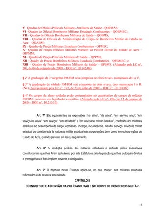 5
V - Quadro de Oficiais Policiais Militares Auxiliares de Saúde - QOPMAS;
VI - Quadro de Oficiais Bombeiros Militares Estaduais Combatentes – QOBMEC;
VII – Quadro de Oficiais Bombeiros Militares de Saúde – QOBMS;
VIII – Quadro de Oficiais de Administração do Corpo de Bombeiros Militar do Estado do
Acre – QOABM;
IX – Quadro de Praças Militares Estaduais Combatentes - QPMEC;
X - Quadro de Praças Policiais Militares Músicos da Polícia Militar do Estado do Acre –
QPPMM;
XI – Quadro de Praças Policiais Militares de Saúde – QPPMS;
XII - Quadro de Praças Bombeiros Militares Estaduais Combatentes – QPBMEC; e
XIII – Quadro de Praças Bombeiros Militares de Saúde – QPBMS. (Alterado pela LC n°.
201, de 04 de setembro de 2009 – DOE n°. 10.142/09)
§ 2º A graduação de 3º sargento PM/BM será composta de cinco níveis, numerados de I a V.
§ 3º A graduação de soldado PM/BM será composta de dois níveis, com numeração I e II.
(NR) (Acrescentado pela LC n°. 197, de 23 de julho de 2009 – DOE n°. 10.101/09)
§ 4º Os cargos de aluno soldado estão contemplados no quantitativo de cargos de soldado
PM/BM, previstos em legislação específica. (Alterado pela LC n°. 206, de 14 de janeiro de
2010 – DOE n°. 10.215/10)
Art. 7º São equivalentes as expressões “na ativa”, “da ativa”, “em serviço ativo”, “em
serviço na ativa”, “em serviço”, “em atividade” e “em atividade militar estadual”, conferida aos militares
estaduais no desempenho de cargo, comissão, encargo, incumbência, missão, serviço, atividade militar
estadual ou considerada de natureza militar estadual nas corporações, bem como em outros órgãos do
Estado do Acre, quando previsto em lei ou regulamento.
Art. 8º A condição jurídica dos militares estaduais é definida pelos dispositivos
constitucionais que lhes forem aplicáveis, por este Estatuto e pela legislação que lhes outorgam direitos
e prerrogativas e lhes impõem deveres e obrigações.
Art. 9º O disposto neste Estatuto aplica-se, no que couber, aos militares estaduais
reformados e da reserva remunerada.
CAPÍTULO II
DO INGRESSO E ASCENSÃO NA POLÍCIA MILITAR E NO CORPO DE BOMBEIROS MILITAR
 