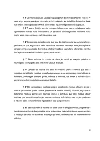 50
§ 4º Os militares estaduais julgados incapazes por um dos motivos constantes no inciso IV
deste artigo somente poderão ser reformados após homologação por Junta Militar Estadual de Saúde
que concluir pela incapacidade definitiva, obedecendo à regulamentação específica ou peculiar.
§ 5º O parecer definitivo a adotar, nos casos de tuberculose, para os portadores de lesões
aparentemente inativas, ficará condicionado a um período de consolidação extra nosocomial nunca
inferior a seis meses, contados a partir da época da cura.
§ 6º Considera-se alienação mental todo caso de distúrbio mental ou neuromental grave
persistente, no qual, esgotados os meios habituais de tratamento, permaneça alteração completa ou
considerável na personalidade, destruindo a autodeterminação do pragmatismo e tornando o indivíduo
total e permanentemente impossibilitado para qualquer trabalho.
§ 7º Ficam excluídas do conceito de alienação mental as epilepsias psíquicas e
neurológicas, assim julgadas pela Junta Militar Estadual de Saúde.
§ 8º Considera-se paralisia todo caso de neuropatia grave e definitiva que afeta a
mobilidade, sensibilidade, troficidade e mais funções nervosas, e que, esgotados os meios habituais de
tratamento, permaneçam distúrbios graves, extensos e definitivos, que tornem o indivíduo total e
permanentemente impossibilitado para qualquer trabalho.
§ 9º São equiparados às paralisias casos de afecção ósteo-músculo-articulares graves e
crônicas (reumatismos graves, crônicos, progressivos e doenças similares), nos quais, esgotados os
tratamentos habituais, permaneçam distúrbios extensos e definitivos, quer ósteo-músculo-articular
residuais, quer secundários das funções nervosas, motilidade, troficidade ou mais funções que tornem
o indivíduo total e permanentemente impossibilitado para qualquer trabalho.
§ 10. São equiparados à cegueira não só os casos de afecções crônicas, progressivas e
incuráveis que conduzirão à cegueira total, como também os de visão rudimentar que apenas permitam
a percepção de vultos, não suscetíveis de correção por lentes, nem removíveis por tratamento médico
cirúrgico.
 