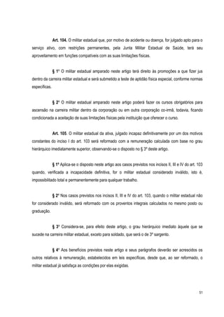 51
Art. 104. O militar estadual que, por motivo de acidente ou doença, for julgado apto para o
serviço ativo, com restrições permanentes, pela Junta Militar Estadual de Saúde, terá seu
aproveitamento em funções compatíveis com as suas limitações físicas.
§ 1º O militar estadual amparado neste artigo terá direito às promoções a que fizer jus
dentro da carreira militar estadual e será submetido a teste de aptidão física especial, conforme normas
específicas.
§ 2º O militar estadual amparado neste artigo poderá fazer os cursos obrigatórios para
ascensão na carreira militar dentro da corporação ou em outra corporação co-irmã, todavia, ficando
condicionada a aceitação de suas limitações físicas pela instituição que oferecer o curso.
Art. 105. O militar estadual da ativa, julgado incapaz definitivamente por um dos motivos
constantes do inciso I do art. 103 será reformado com a remuneração calculada com base no grau
hierárquico imediatamente superior, observando-se o disposto no § 3º deste artigo.
§ 1º Aplica-se o disposto neste artigo aos casos previstos nos incisos II, III e IV do art. 103
quando, verificada a incapacidade definitiva, for o militar estadual considerado inválido, isto é,
impossibilitado total e permanentemente para qualquer trabalho.
§ 2º Nos casos previstos nos incisos II, III e IV do art. 103, quando o militar estadual não
for considerado inválido, será reformado com os proventos integrais calculados no mesmo posto ou
graduação.
§ 3º Considera-se, para efeito deste artigo, o grau hierárquico imediato àquele que se
sucede na carreira militar estadual, exceto para soldado, que será o de 3º sargento.
§ 4º Aos benefícios previstos neste artigo e seus parágrafos deverão ser acrescidos os
outros relativos à remuneração, estabelecidos em leis específicas, desde que, ao ser reformado, o
militar estadual já satisfaça as condições por elas exigidas.
 