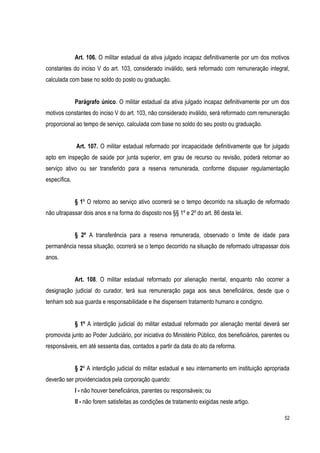 52
Art. 106. O militar estadual da ativa julgado incapaz definitivamente por um dos motivos
constantes do inciso V do art. 103, considerado inválido, será reformado com remuneração integral,
calculada com base no soldo do posto ou graduação.
Parágrafo único. O militar estadual da ativa julgado incapaz definitivamente por um dos
motivos constantes do inciso V do art. 103, não considerado inválido, será reformado com remuneração
proporcional ao tempo de serviço, calculada com base no soldo do seu posto ou graduação.
Art. 107. O militar estadual reformado por incapacidade definitivamente que for julgado
apto em inspeção de saúde por junta superior, em grau de recurso ou revisão, poderá retornar ao
serviço ativo ou ser transferido para a reserva remunerada, conforme dispuser regulamentação
específica.
§ 1º O retorno ao serviço ativo ocorrerá se o tempo decorrido na situação de reformado
não ultrapassar dois anos e na forma do disposto nos §§ 1º e 2º do art. 86 desta lei.
§ 2º A transferência para a reserva remunerada, observado o limite de idade para
permanência nessa situação, ocorrerá se o tempo decorrido na situação de reformado ultrapassar dois
anos.
Art. 108. O militar estadual reformado por alienação mental, enquanto não ocorrer a
designação judicial do curador, terá sua remuneração paga aos seus beneficiários, desde que o
tenham sob sua guarda e responsabilidade e lhe dispensem tratamento humano e condigno.
§ 1º A interdição judicial do militar estadual reformado por alienação mental deverá ser
promovida junto ao Poder Judiciário, por iniciativa do Ministério Público, dos beneficiários, parentes ou
responsáveis, em até sessenta dias, contados a partir da data do ato da reforma.
§ 2º A interdição judicial do militar estadual e seu internamento em instituição apropriada
deverão ser providenciados pela corporação quando:
I - não houver beneficiários, parentes ou responsáveis; ou
II - não forem satisfeitas as condições de tratamento exigidas neste artigo.
 