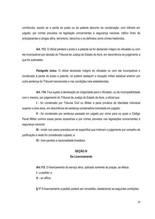 54
contribuído, exceto se a perda do posto ou da patente decorrer de condenação, com trânsito em
julgado, por crimes previstos na legislação concernentes à segurança nacional, tráfico ilícito de
entorpecentes e drogas afins, terrorismo, latrocínio e os definidos como crimes hediondos.
Art. 113. O oficial perderá o posto e a patente se for declarado indigno do oficialato ou com
ele incompatível por decisão do Tribunal de Justiça do Estado do Acre, em decorrência do julgamento a
que for submetido.
Parágrafo único. O oficial declarado indigno do oficialato ou com ele incompatível e
condenado à perda de posto e patente, só poderá readquirir a situação militar estadual anterior por
outra sentença do Tribunal mencionado e nas condições nela estabelecidas.
Art. 114. Fica sujeito à declaração de indignidade para o oficialato, ou de incompatibilidade
com o mesmo, por julgamento do Tribunal de Justiça do Estado do Acre, o oficial que:
I - for condenado por Tribunal Civil ou Militar a pena privativa de liberdade individual
superior a dois anos, em decorrência de sentença condenatória transitada em julgado;
II - for condenado por sentença passada em julgado por crime para os quais o Código
Penal Militar comina essas penas acessórias e por crimes previstos nas legislações concernentes à
segurança nacional;
III - incidir nos casos previstos em lei específica que motivam o julgamento por conselho de
justificação e neste for considerado culpado; e
IV - tiver perdido a nacionalidade brasileira.
SEÇÃO IV
Do Licenciamento
Art.115. O licenciamento do serviço ativo, aplicado somente às praças, se efetua:
I - a pedido; e
II – ex officio.
§ 1º O licenciamento a pedido poderá ser concedido, obedecendo as seguintes condições:
 