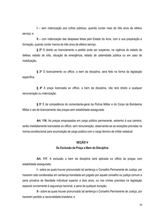55
I – sem indenização aos cofres públicos, quando contar mais de três anos de efetivo
serviço; e
II – com indenização das despesas feitas pelo Estado do Acre, com a sua preparação e
formação, quando contar menos de três anos de efetivo serviço.
§ 2º O direito ao licenciamento a pedido pode ser suspenso, na vigência do estado de
defesa, estado de sítio, situação de emergência, estado de calamidade pública ou em caso de
mobilização.
§ 3º O licenciamento ex officio, a bem da disciplina, será feito na forma da legislação
específica.
§ 4º A praça licenciada ex officio, a bem da disciplina, não terá direito a qualquer
remuneração ou indenização.
§ 5º É da competência do comandante-geral da Polícia Militar e do Corpo de Bombeiros
Militar o ato de licenciamento das praças sem estabilidade assegurada.
Art. 116. As praças empossadas em cargo público permanente, estranho à sua carreira,
serão imediatamente licenciadas ex officio, sem remuneração, observando-se as exceções previstas na
norma constitucional para acumulação de cargo público com o cargo técnico de militar estadual.
SEÇÃO V
Da Exclusão da Praça a Bem da Disciplina
Art. 117. A exclusão a bem da disciplina será aplicada ex officio às praças com
estabilidade assegurada:
I - sobre as quais houver pronunciado tal sentença o Conselho Permanente de Justiça, por
haverem sido condenadas em sentença transitada em julgado por aquele conselho ou justiça comum a
pena privativa de liberdade individual superior a dois anos, ou nos crimes previstos na legislação
especial concernente à segurança nacional, a pena de qualquer duração;
II - sobre as quais houver pronunciado tal sentença o Conselho Permanente de Justiça, por
haverem perdido a nacionalidade brasileira; e
 