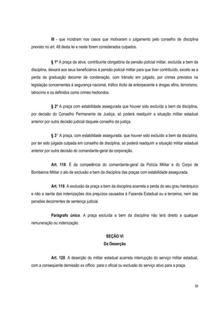 56
III - que incidiram nos casos que motivaram o julgamento pelo conselho de disciplina
previsto no art. 48 desta lei e neste forem considerados culpados.
§ 1º A praça da ativa, contribuinte obrigatória da pensão policial militar, excluída a bem da
disciplina, deixará aos seus beneficiários à pensão policial militar para que tiver contribuído, exceto se a
perda da graduação decorrer de condenação, com trânsito em julgado, por crimes previstos na
legislação concernentes à segurança nacional, tráfico ilícito de entorpecente e drogas afins, terrorismo,
latrocínio e os definidos como crimes hediondos.
§ 2º A praça com estabilidade assegurada que houver sido excluída a bem da disciplina,
por decisão do Conselho Permanente de Justiça, só poderá readquirir a situação militar estadual
anterior por outra decisão judicial daquele conselho de justiça.
§ 3° A praça, com estabilidade assegurada, que houver sido excluído a bem da disciplina,
por ter sido julgada culpada em conselho de disciplina, só poderá readquirir a situação militar estadual
anterior por outra decisão do comandante-geral da corporação.
Art. 118. É da competência do comandante-geral da Polícia Militar e do Corpo de
Bombeiros Militar o ato de exclusão a bem da disciplina das praças com estabilidade assegurada.
Art. 119. A exclusão da praça a bem da disciplina acarreta a perda do seu grau hierárquico
e não a isenta das indenizações dos prejuízos causados à Fazenda Estadual ou a terceiros, nem das
pensões decorrentes de sentença judicial.
Parágrafo único. A praça excluída a bem da disciplina não terá direito a qualquer
remuneração ou indenização.
SEÇÃO VI
Da Deserção
Art. 120. A deserção do militar estadual acarreta interrupção do serviço militar estadual,
com a conseqüente demissão ex officio para o oficial ou exclusão do serviço ativo para a praça.
 