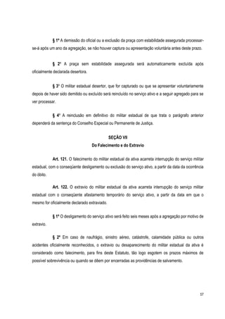 57
§ 1º A demissão do oficial ou a exclusão da praça com estabilidade assegurada processar-
se-á após um ano da agregação, se não houver captura ou apresentação voluntária antes deste prazo.
§ 2º A praça sem estabilidade assegurada será automaticamente excluída após
oficialmente declarada desertora.
§ 3º O militar estadual desertor, que for capturado ou que se apresentar voluntariamente
depois de haver sido demitido ou excluído será reincluído no serviço ativo e a seguir agregado para se
ver processar.
§ 4º A reinclusão em definitivo do militar estadual de que trata o parágrafo anterior
dependerá da sentença do Conselho Especial ou Permanente de Justiça.
SEÇÃO VII
Do Falecimento e do Extravio
Art. 121. O falecimento do militar estadual da ativa acarreta interrupção do serviço militar
estadual, com o conseqüente desligamento ou exclusão do serviço ativo, a partir da data da ocorrência
do óbito.
Art. 122. O extravio do militar estadual da ativa acarreta interrupção do serviço militar
estadual com o conseqüente afastamento temporário do serviço ativo, a partir da data em que o
mesmo for oficialmente declarado extraviado.
§ 1º O desligamento do serviço ativo será feito seis meses após a agregação por motivo de
extravio.
§ 2º Em caso de naufrágio, sinistro aéreo, catástrofe, calamidade pública ou outros
acidentes oficialmente reconhecidos, o extravio ou desaparecimento do militar estadual da ativa é
considerado como falecimento, para fins deste Estatuto, tão logo esgotem os prazos máximos de
possível sobrevivência ou quando se dêem por encerradas as providências de salvamento.
 
