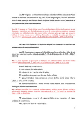 6
Art. 10. O ingresso na Polícia Militar e no Corpo de Bombeiros Militar do Estado do Acre é
facultado a brasileiros, sem distinção de raça, sexo ou de crença religiosa, mediante matrícula e
inclusão, após aprovação em concurso público de provas ou de provas e títulos, observadas as
condições prescritas em lei e nos regulamentos.
Art. 10. O ingresso na Polícia Militar e no Corpo de Bombeiros Militar do Estado do Acre é
facultado a brasileiros, sem distinção de raça, sexo ou de crença religiosa, mediante matrícula
e inclusão nos estabelecimentos de ensino militar estadual, após aprovação em concurso
público de provas ou de provas e títulos, observadas as condições prescritas em lei e nos
regulamentos. (Alterado pela LC n°. 179, de 04 de dezembro de 2007 – DOE n°. 9.694/07)
Art. 11. São condições e requisitos exigidos do candidato à matrícula nos
estabelecimentos de ensino militar estadual:
Art. 11. O candidato pra ingresso na Polícia Militar e no Corpo de Bombeiro Militar deverá
atender aos seguintes requisitos: (Alterado pela LC n°. 179, de 04 de dezembro de 2007 – DOE n°.
9.694/07)
Art. 11. São requisitos exigidos para a matrícula nos estabelecimentos de ensino militar
estadual: (Alterado pela LC n°. 188, de 03 de setembro de 2008 – DOE n°. 9.882/08)
I - ser brasileiro nato ou naturalizado;
II - ter no máximo trinta anos de idade;
III - estar em dia com o serviço militar obrigatório;
IV - ser eleitor e achar-se em gozo dos seus direitos políticos;
V - possuir idoneidade moral, comprovada por meio de folha corrida policial militar e
judicial, na forma prevista em edital;
VI – comprovar aptidão física e mental, mediante exames médicos, testes físicos e exames
psicológicos, na forma prevista em edital;
VI – comprovar aptidão física e mental, mediante exames médicos, testes físicos e avaliação
psicotécnica, na forma prevista em edital; (Alterado pela LC n°. 188, de 03 de setembro de
2008 – DOE n°. 9.882/08)
VII - possuir estatura mínima de 1,60 m para candidatos do sexo masculino e 1,55 m para
candidatas do sexo feminino;
VIII - possuir nível médio de escolaridade; e
 