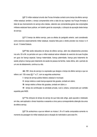 60
§ 2º O militar estadual oriundo das Forcas Armadas contará como tempo de efetivo serviço
militar estadual, também, o tempo compreendido entre a data de seu ingresso nas Forças Armadas à
data de seu licenciamento do serviço ativo destas, cabendo aos comandantes-gerais das corporações
militares estaduais fazer publicar, em boletim geral da corporação, o cômputo da apuração deste tempo
de serviço.
§ 3º O tempo de efetivo serviço, para os efeitos do parágrafo anterior, será considerado
como exercício essencialmente militar estadual, ressalva feita para o direito previsto nos incisos I e II
do art. 13 deste Estatuto.
§ 4º Não serão deduzidos do tempo de efetivo serviço, além dos afastamentos previstos
nos arts. 63 e 64, os períodos em que o militar estadual estiver afastado do exercício de suas funções
em gozo de licença especial, licença maternidade, licença paternidade, licença para tratamento de
saúde própria e licença para tratamento de saúde de pessoa da família, nesta última, até o período de
um ano de afastamento, contínuo ou não.
Art. 131. Anos de serviço é a expressão que designa o tempo de efetivo serviço a que se
refere o art. 130 e seus §§ 1° e 2°, com os seguintes acréscimos:
I - tempo de serviço público federal, estadual e municipal;
II - tempo relativo a cada licença especial não gozada, contado em dobro;
III - tempo relativo a férias não gozadas, contado em dobro; e
IV - tempo de contribuição na atividade privada, rural e urbana, comprovado por certidão
expedida pelo INSS.
§ 1º No cômputo do tempo de serviço de que trata este artigo, após apurado e totalizado
em dias, será aplicado o divisor trezentos e sessenta e cinco para a correspondente obtenção dos anos
de efetivo serviço.
§ 2º Os acréscimos a que se referem os incisos I, III e IV serão computados somente no
momento da passagem do militar estadual para a situação de inatividade e para esse fim.
 