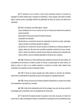 61
§ 3º O acréscimo a que se refere o inciso II será computado somente no momento da
passagem do militar estadual para a situação de inatividade e, nessa situação, para todos os efeitos
legais, inclusive quanto à percepção definitiva de gratificação de tempo de serviço e de adicional de
inatividade.
§ 4º Não é computável, para efeito algum, o tempo:
a) que ultrapassar de um ano, contínuo ou não, em licença para tratamento de saúde de
pessoa da família;
b) passado em licença para tratar de interesse particular;
c) passado como desertor;
d) decorrido em cumprimento de pena de suspensão de exercício do posto, graduação,
cargo ou função, por sentença passada em julgado; e,
e) decorrido em cumprimento de pena privativa de liberdade por sentença passada em
julgado, desde que não tenha sido concedida suspensão condicional da pena, quando,
então, o tempo que exceder ao período da pena fixada na sentença será computado para
todos os efeitos, caso as condições estipuladas na sentença não o impeçam.
Art. 132. O tempo que o militar estadual passar afastado do exercício de suas funções, em
conseqüência de ferimentos em acidente, quando em serviço, na preservação da ordem pública, em
razão do dever de ofício ou de moléstia adquirida no exercício de função militar estadual será
computado como passado no exercício daquelas funções.
Art. 133. O tempo de serviço passado pelo militar estadual no exercício de atividades
decorrentes ou dependentes de operações de guerra será regulado em legislação específica.
Art. 134. O tempo de serviço dos militares estaduais beneficiados por anistia será contado
como estabelecer o ato legal que o conceder.
Art. 135. A data limite estabelecida para final de contagem dos anos de serviço, para fins
de passagem para a inatividade, será a do desligamento do serviço ativo.
§ 1º A data limite não poderá exceder de quarenta e cinco dias, dos quais um máximo de
quinze dias no órgão encarregado de efetivar a transferência e publicação do ato da transferência para
 